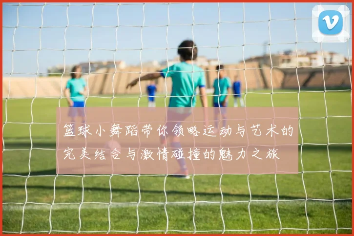 篮球小舞蹈带你领略运动与艺术的完美结合与激情碰撞的魅力之旅