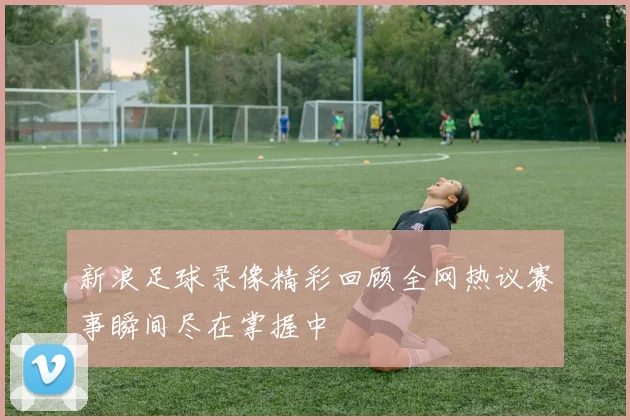 新浪足球录像精彩回顾全网热议赛事瞬间尽在掌握中