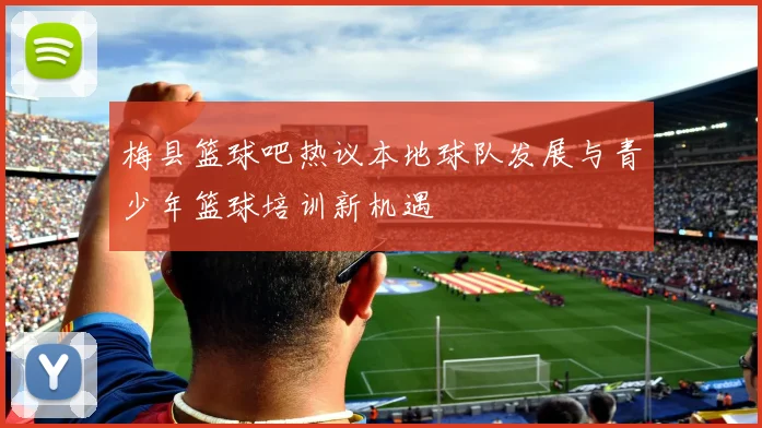 梅县篮球吧热议本地球队发展与青少年篮球培训新机遇