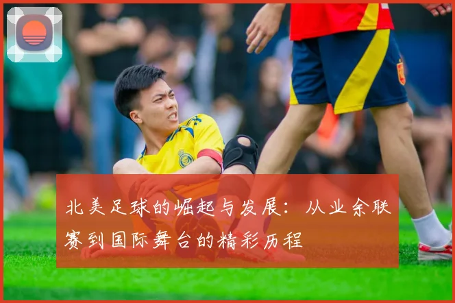 北美足球的崛起与发展：从业余联赛到国际舞台的精彩历程