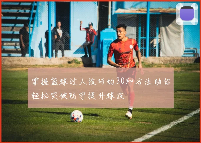 掌握篮球过人技巧的30种方法助你轻松突破防守提升球技
