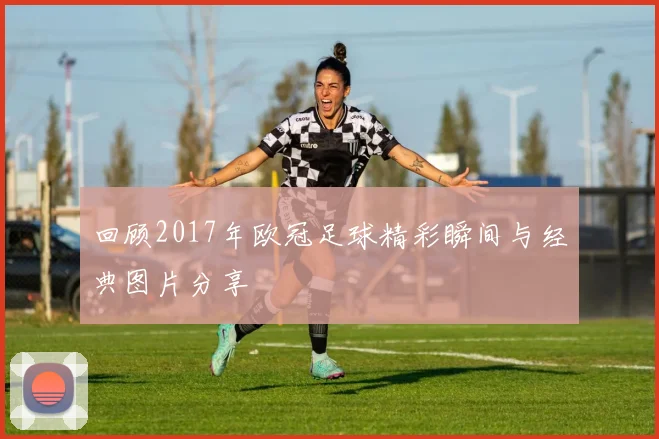 回顾2017年欧冠足球精彩瞬间与经典图片分享