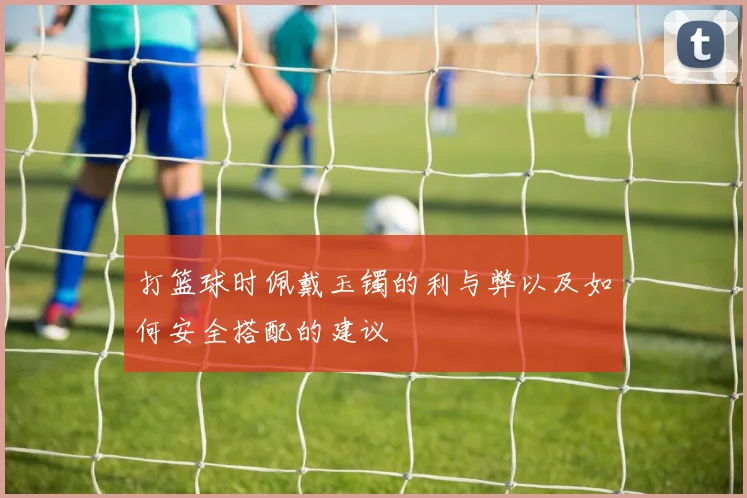 打篮球时佩戴玉镯的利与弊以及如何安全搭配的建议