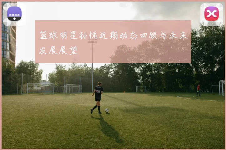 篮球明星孙悦近期动态回顾与未来发展展望